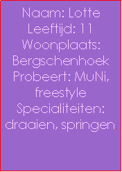 Text Box: Naam: LotteLeeftijd: 11Woonplaats: BergschenhoekProbeert: MuNi, freestyleSpecialiteiten: draaien, springen.