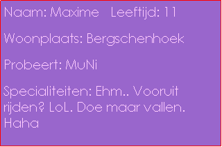 Text Box: Naam: Maxime   Leeftijd: 11 Woonplaats: BergschenhoekProbeert: MuNiSpecialiteiten: Ehm.. Vooruit rijden? LoL. Doe maar vallen. Haha