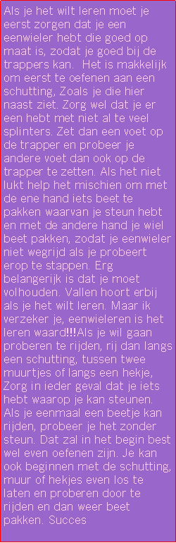 Text Box: Als je het wilt leren moet je eerst zorgen dat je een eenwieler hebt die goed op maat is, zodat je goed bij de trappers kan.  Het is makkelijk om eerst te oefenen aan een schutting, Zoals je die hier naast ziet. Zorg wel dat je er een hebt met niet al te veel splinters. Zet dan een voet op de trapper en probeer je andere voet dan ook op de trapper te zetten. Als het niet lukt help het mischien om met de ene hand iets beet te pakken waarvan je steun hebt en met de andere hand je wiel beet pakken, zodat je eenwieler niet wegrijd als je probeert erop te stappen. Erg belangerijk is dat je moet volhouden. Vallen hoort erbij als je het wilt leren. Maar ik verzeker je, eenwieleren is het leren waard!!!Als je wil gaan proberen te rijden, rij dan langs een schutting, tussen twee muurtjes of langs een hekje, Zorg in ieder geval dat je iets hebt waarop je kan steunen. Als je eenmaal een beetje kan rijden, probeer je het zonder steun. Dat zal in het begin best wel even oefenen zijn. Je kan ook beginnen met de schutting, muur of hekjes even los te laten en proberen door te rijden en dan weer beet pakken. Succes